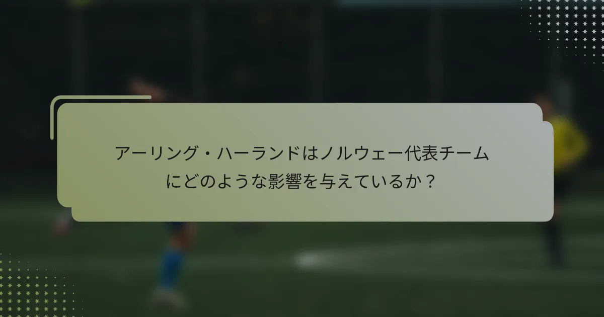 アーリング・ハーランドはノルウェー代表チームにどのような影響を与えているか？
