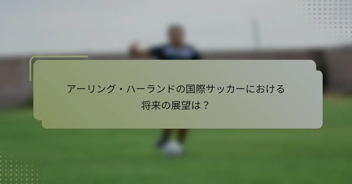 アーリング・ハーランドの国際サッカーにおける将来の展望は？