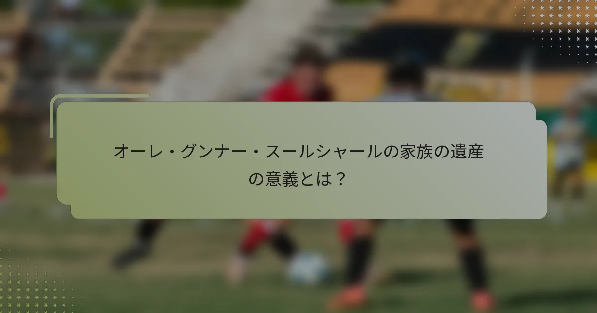 オーレ・グンナー・スールシャールの家族の遺産の意義とは？